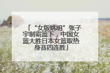 “女版姚明”张子宇制霸篮下，中国女篮大胜日本女篮取热身赛四连胜